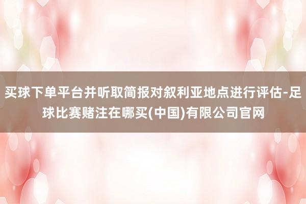 买球下单平台并听取简报对叙利亚地点进行评估-足球比赛赌注在哪买(中国)有限公司官网