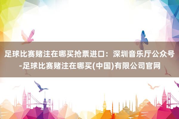 足球比赛赌注在哪买抢票进口：深圳音乐厅公众号-足球比赛赌注在哪买(中国)有限公司官网