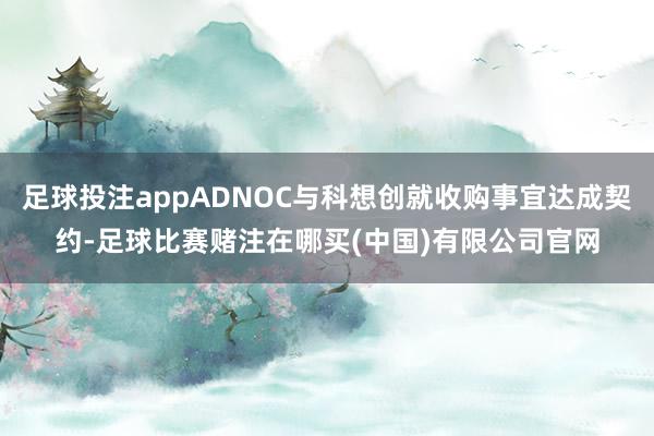 足球投注appADNOC与科想创就收购事宜达成契约-足球比赛赌注在哪买(中国)有限公司官网