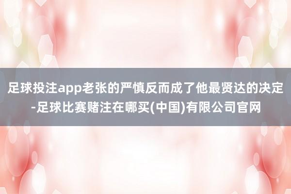 足球投注app老张的严慎反而成了他最贤达的决定-足球比赛赌注在哪买(中国)有限公司官网
