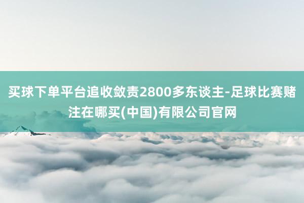 买球下单平台追收敛责2800多东谈主-足球比赛赌注在哪买(中国)有限公司官网