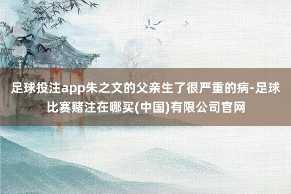 足球投注app朱之文的父亲生了很严重的病-足球比赛赌注在哪买(中国)有限公司官网