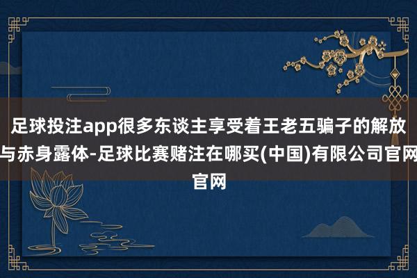 足球投注app很多东谈主享受着王老五骗子的解放与赤身露体-足球比赛赌注在哪买(中国)有限公司官网