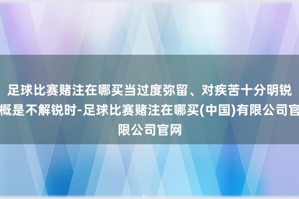 足球比赛赌注在哪买当过度弥留、对疾苦十分明锐大概是不解锐时-足球比赛赌注在哪买(中国)有限公司官网