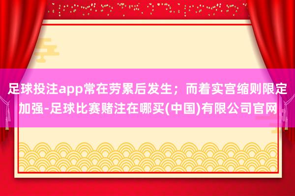 足球投注app常在劳累后发生；而着实宫缩则限定加强-足球比赛赌注在哪买(中国)有限公司官网