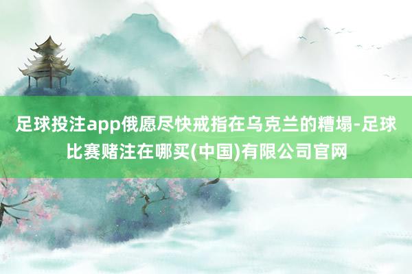 足球投注app俄愿尽快戒指在乌克兰的糟塌-足球比赛赌注在哪买(中国)有限公司官网