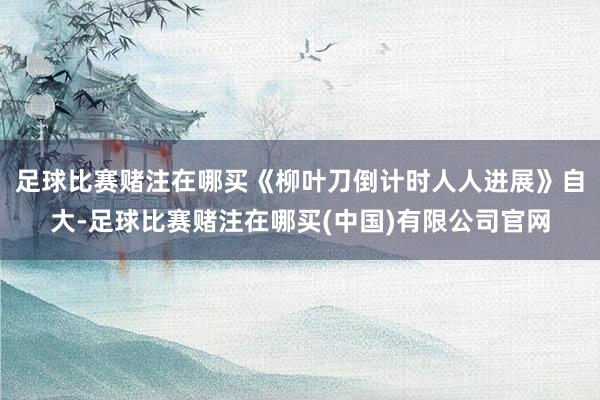 足球比赛赌注在哪买《柳叶刀倒计时人人进展》自大-足球比赛赌注在哪买(中国)有限公司官网