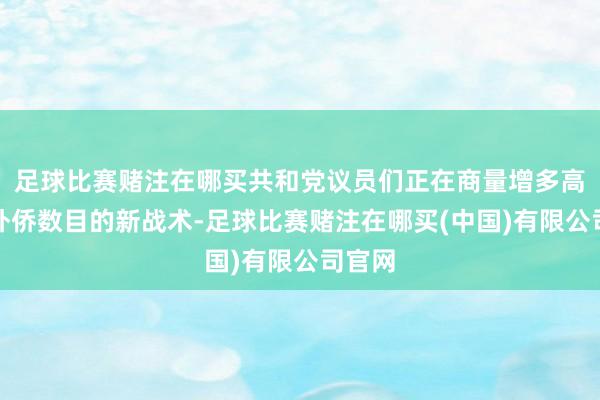 足球比赛赌注在哪买共和党议员们正在商量增多高技术外侨数目的新战术-足球比赛赌注在哪买(中国)有限公司官网