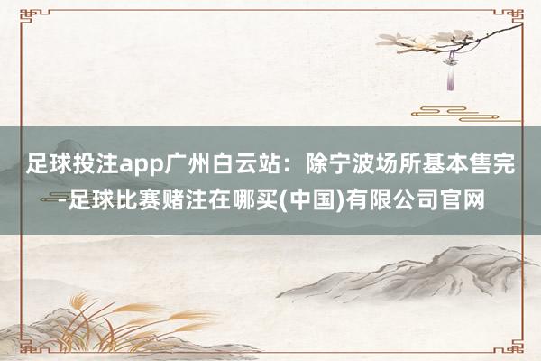 足球投注app　　广州白云站：除宁波场所基本售完-足球比赛赌注在哪买(中国)有限公司官网