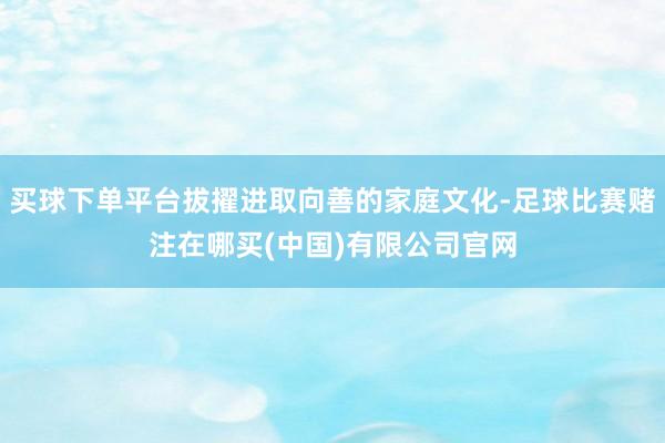 买球下单平台拔擢进取向善的家庭文化-足球比赛赌注在哪买(中国)有限公司官网