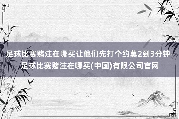 足球比赛赌注在哪买让他们先打个约莫2到3分钟-足球比赛赌注在哪买(中国)有限公司官网