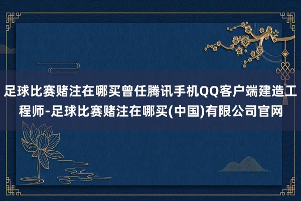足球比赛赌注在哪买曾任腾讯手机QQ客户端建造工程师-足球比赛赌注在哪买(中国)有限公司官网
