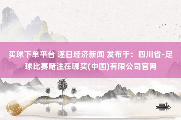 买球下单平台 逐日经济新闻 发布于：四川省-足球比赛赌注在哪买(中国)有限公司官网