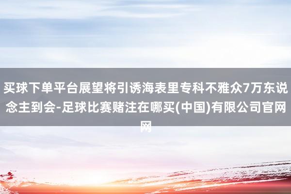买球下单平台展望将引诱海表里专科不雅众7万东说念主到会-足球比赛赌注在哪买(中国)有限公司官网