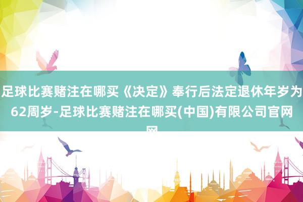 足球比赛赌注在哪买《决定》奉行后法定退休年岁为62周岁-足球比赛赌注在哪买(中国)有限公司官网