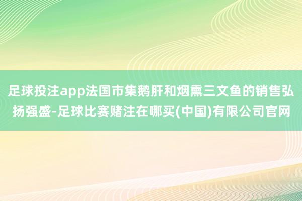 足球投注app法国市集鹅肝和烟熏三文鱼的销售弘扬强盛-足球比赛赌注在哪买(中国)有限公司官网