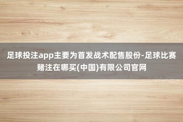 足球投注app主要为首发战术配售股份-足球比赛赌注在哪买(中国)有限公司官网
