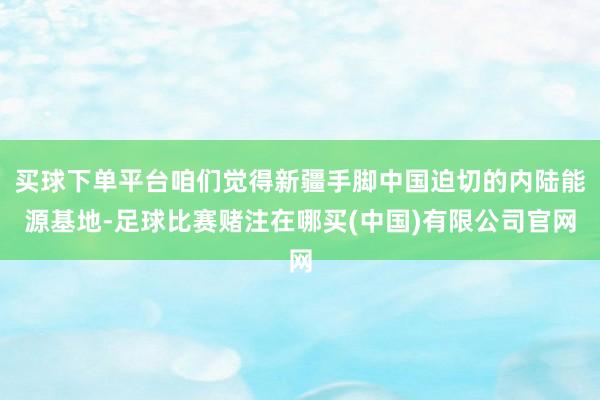 买球下单平台咱们觉得新疆手脚中国迫切的内陆能源基地-足球比赛赌注在哪买(中国)有限公司官网