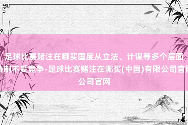足球比赛赌注在哪买国度从立法、计谋等多个层面胁制不妥竞争-足球比赛赌注在哪买(中国)有限公司官网