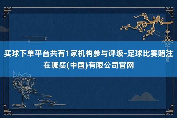 买球下单平台共有1家机构参与评级-足球比赛赌注在哪买(中国)有限公司官网