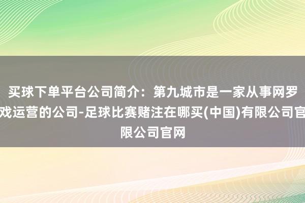 买球下单平台公司简介：第九城市是一家从事网罗游戏运营的公司-足球比赛赌注在哪买(中国)有限公司官网
