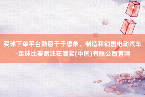 买球下单平台勤恳于于想象、制造和销售电动汽车-足球比赛赌注在哪买(中国)有限公司官网