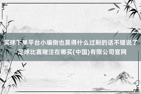 买球下单平台小编倒也莫得什么过剩的话不错说了-足球比赛赌注在哪买(中国)有限公司官网