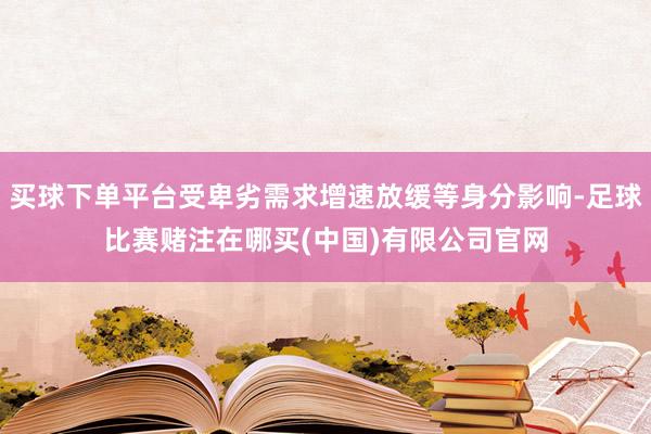 买球下单平台受卑劣需求增速放缓等身分影响-足球比赛赌注在哪买(中国)有限公司官网