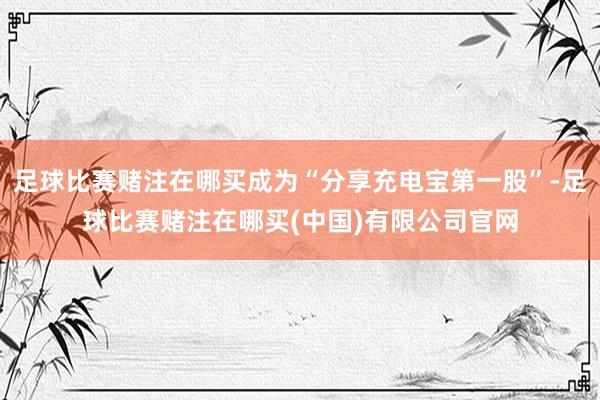 足球比赛赌注在哪买成为“分享充电宝第一股”-足球比赛赌注在哪买(中国)有限公司官网