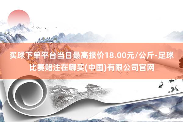 买球下单平台当日最高报价18.00元/公斤-足球比赛赌注在哪买(中国)有限公司官网