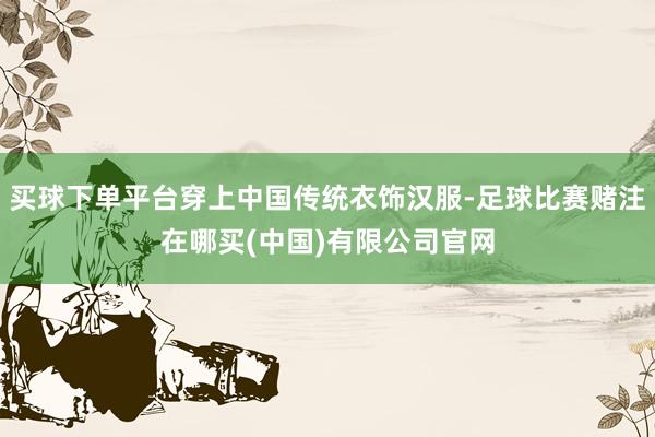买球下单平台穿上中国传统衣饰汉服-足球比赛赌注在哪买(中国)有限公司官网