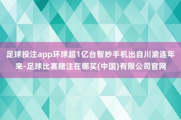足球投注app环球超1亿台智妙手机出自川渝连年来-足球比赛赌注在哪买(中国)有限公司官网