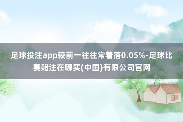 足球投注app较前一往往常着落0.05%-足球比赛赌注在哪买(中国)有限公司官网