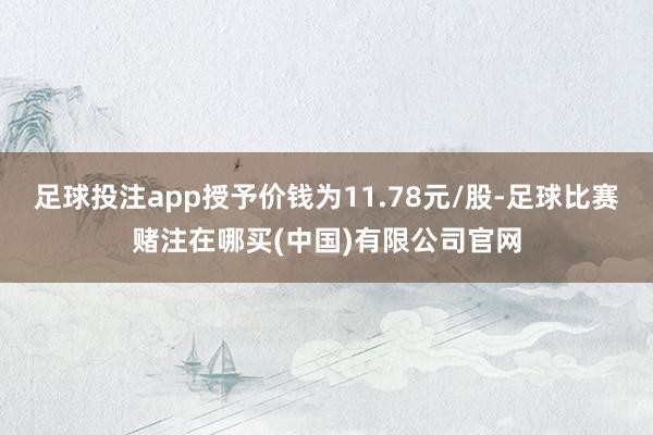 足球投注app授予价钱为11.78元/股-足球比赛赌注在哪买(中国)有限公司官网