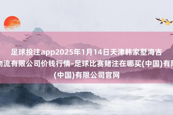 足球投注app2025年1月14日天津韩家墅海吉星农家具物流有限公司价钱行情-足球比赛赌注在哪买(中国)有限公司官网