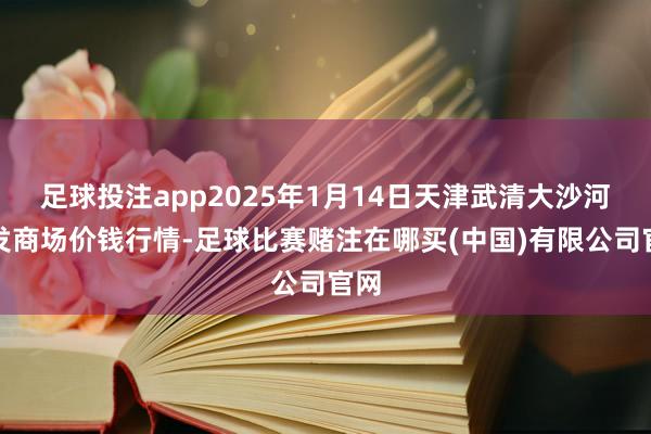 足球投注app2025年1月14日天津武清大沙河批发商场价钱行情-足球比赛赌注在哪买(中国)有限公司官网