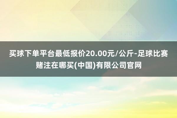 买球下单平台最低报价20.00元/公斤-足球比赛赌注在哪买(中国)有限公司官网