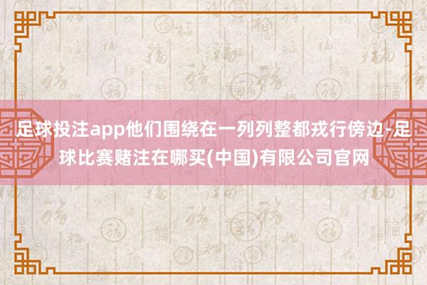 足球投注app他们围绕在一列列整都戎行傍边-足球比赛赌注在哪买(中国)有限公司官网