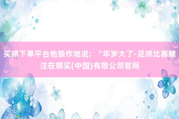 买球下单平台他振作地说：“年岁大了-足球比赛赌注在哪买(中国)有限公司官网
