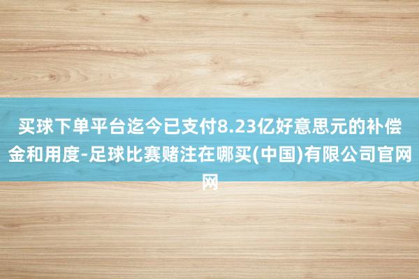 买球下单平台迄今已支付8.23亿好意思元的补偿金和用度-足球比赛赌注在哪买(中国)有限公司官网