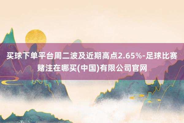 买球下单平台周二波及近期高点2.65%-足球比赛赌注在哪买(中国)有限公司官网