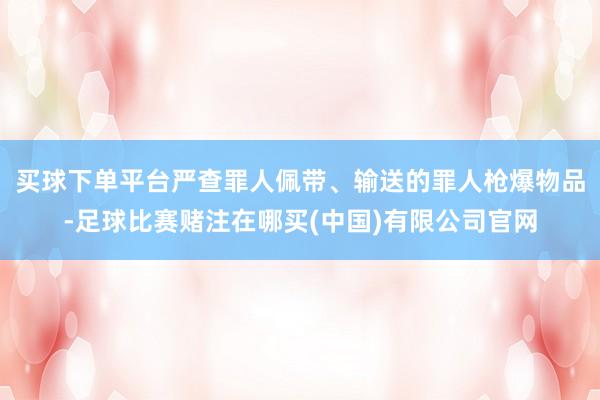 买球下单平台严查罪人佩带、输送的罪人枪爆物品-足球比赛赌注在哪买(中国)有限公司官网