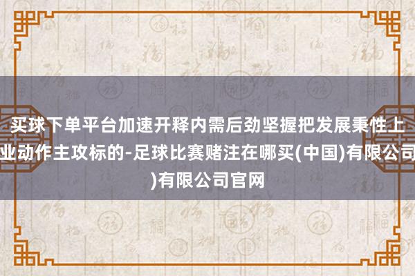 买球下单平台加速开释内需后劲坚握把发展秉性上风产业动作主攻标的-足球比赛赌注在哪买(中国)有限公司官网