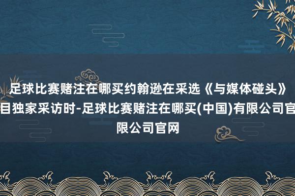 足球比赛赌注在哪买约翰逊在采选《与媒体碰头》栏目独家采访时-足球比赛赌注在哪买(中国)有限公司官网