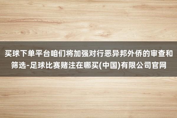买球下单平台咱们将加强对行恶异邦外侨的审查和筛选-足球比赛赌注在哪买(中国)有限公司官网