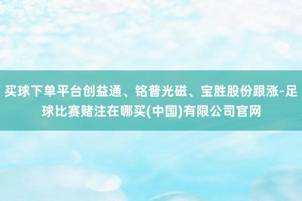 买球下单平台创益通、铭普光磁、宝胜股份跟涨-足球比赛赌注在哪买(中国)有限公司官网