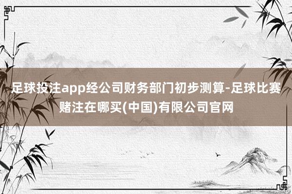 足球投注app　　经公司财务部门初步测算-足球比赛赌注在哪买(中国)有限公司官网
