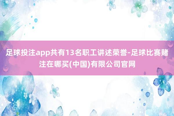 足球投注app共有13名职工讲述荣誉-足球比赛赌注在哪买(中国)有限公司官网