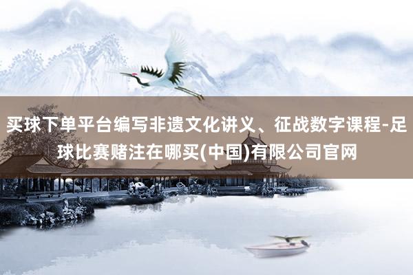 买球下单平台编写非遗文化讲义、征战数字课程-足球比赛赌注在哪买(中国)有限公司官网