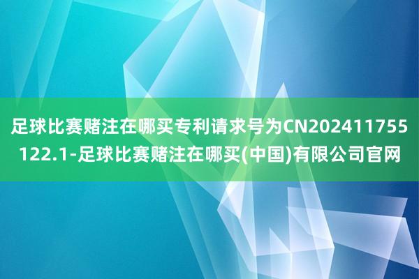 足球比赛赌注在哪买专利请求号为CN202411755122.1-足球比赛赌注在哪买(中国)有限公司官网